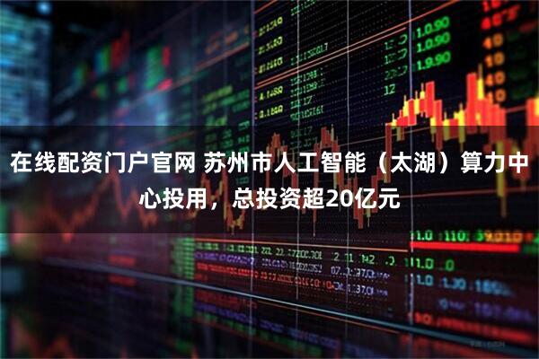 在线配资门户官网 苏州市人工智能（太湖）算力中心投用，总投资超20亿元