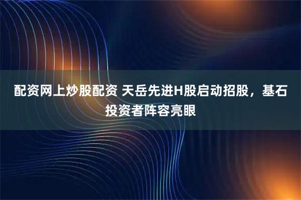 配资网上炒股配资 天岳先进H股启动招股，基石投资者阵容亮眼