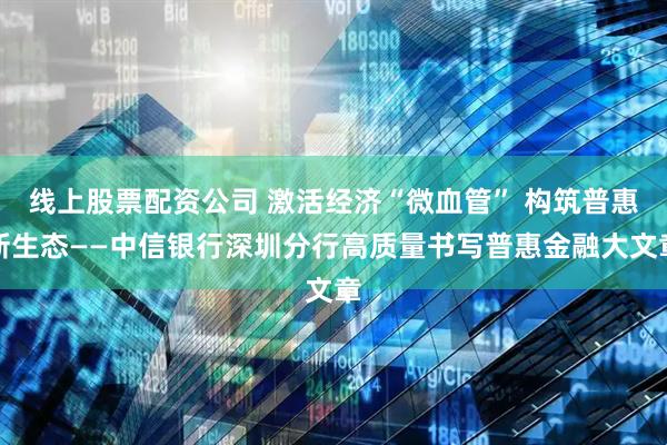 线上股票配资公司 激活经济“微血管” 构筑普惠新生态——中信银行深圳分行高质量书写普惠金融大文章
