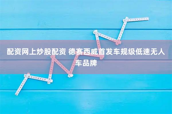 配资网上炒股配资 德赛西威首发车规级低速无人车品牌