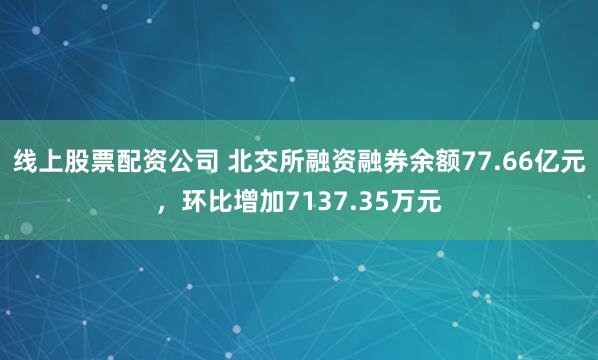 线上股票配资公司 北交所融资融券余额77.66亿元，环比增加7137.35万元