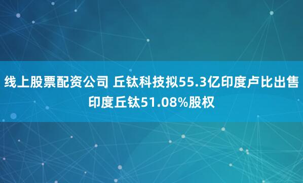 线上股票配资公司 丘钛科技拟55.3亿印度卢比出售印度丘钛51.08%股权