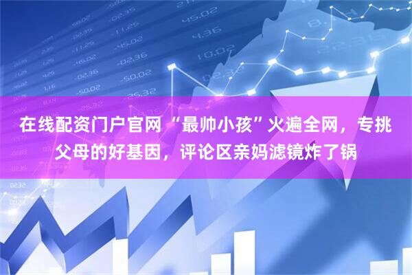 在线配资门户官网 “最帅小孩”火遍全网，专挑父母的好基因，评论区亲妈滤镜炸了锅