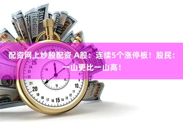 配资网上炒股配资 A股：连续5个涨停板！股民：一山更比一山高！