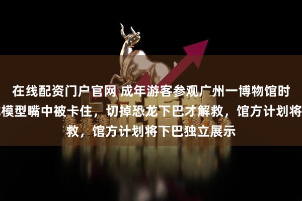 在线配资门户官网 成年游客参观广州一博物馆时把手伸进恐龙模型嘴中被卡住，切掉恐龙下巴才解救，馆方计划将下巴独立展示