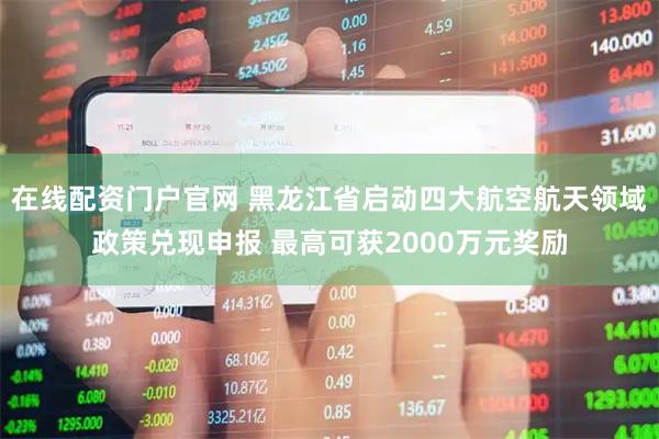 在线配资门户官网 黑龙江省启动四大航空航天领域政策兑现申报 最高可获2000万元奖励