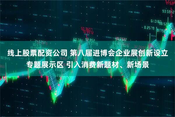 线上股票配资公司 第八届进博会企业展创新设立专题展示区 引入消费新题材、新场景