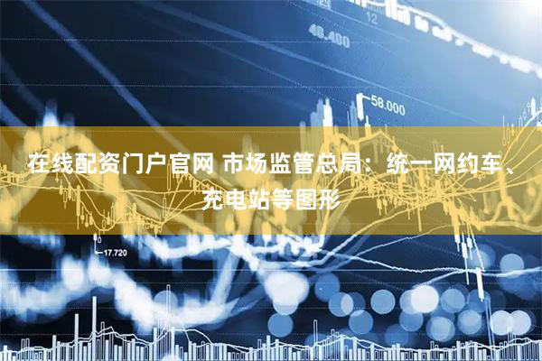 在线配资门户官网 市场监管总局：统一网约车、充电站等图形