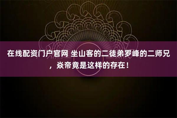 在线配资门户官网 坐山客的二徒弟罗峰的二师兄，焱帝竟是这样的存在！