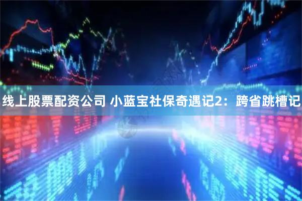 线上股票配资公司 小蓝宝社保奇遇记2：跨省跳槽记