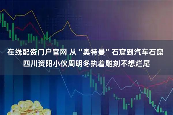 在线配资门户官网 从“奥特曼”石窟到汽车石窟 四川资阳小伙周明冬执着雕刻不想烂尾