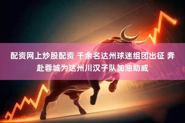配资网上炒股配资 千余名达州球迷组团出征 奔赴蓉城为达州川汉子队加油助威