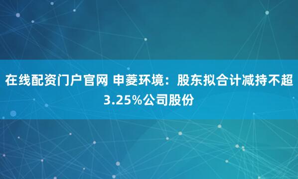 在线配资门户官网 申菱环境：股东拟合计减持不超3.25%公司股份