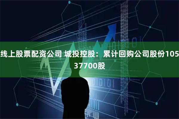 线上股票配资公司 城投控股：累计回购公司股份10537700股