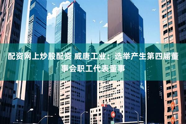 配资网上炒股配资 威唐工业：选举产生第四届董事会职工代表董事