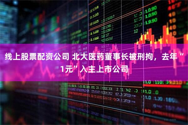 线上股票配资公司 北大医药董事长被刑拘，去年“1元”入主上市公司