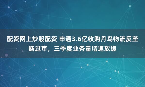 配资网上炒股配资 申通3.6亿收购丹鸟物流反垄断过审，三季度业务量增速放缓