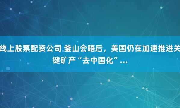 线上股票配资公司 釜山会晤后，美国仍在加速推进关键矿产“去中国化”...