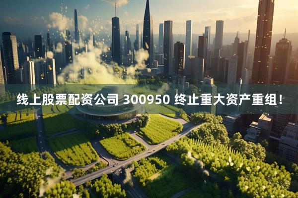 线上股票配资公司 300950 终止重大资产重组！