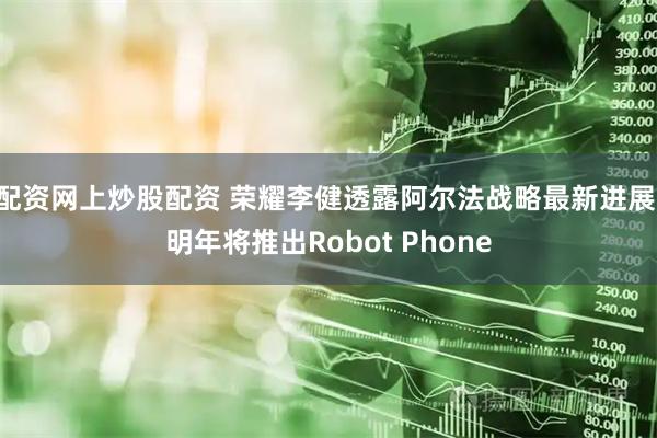 配资网上炒股配资 荣耀李健透露阿尔法战略最新进展 明年将推出Robot Phone