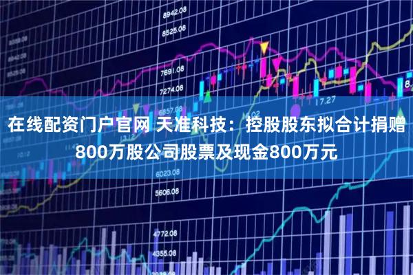在线配资门户官网 天准科技：控股股东拟合计捐赠800万股公司股票及现金800万元