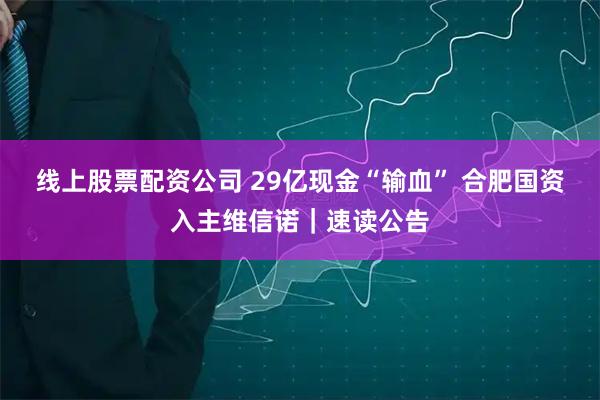 线上股票配资公司 29亿现金“输血” 合肥国资入主维信诺｜速读公告