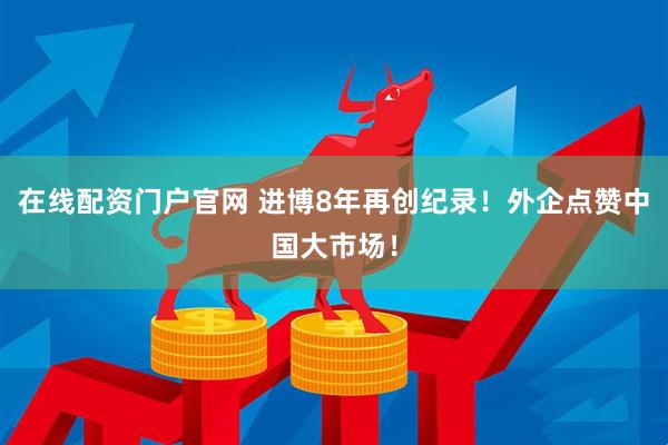 在线配资门户官网 进博8年再创纪录！外企点赞中国大市场！