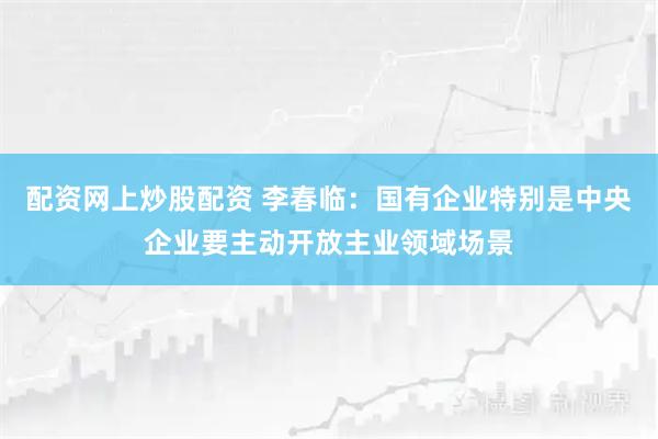 配资网上炒股配资 李春临：国有企业特别是中央企业要主动开放主业领域场景