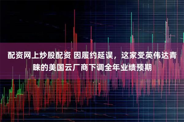 配资网上炒股配资 因履约延误，这家受英伟达青睐的美国云厂商下调全年业绩预期