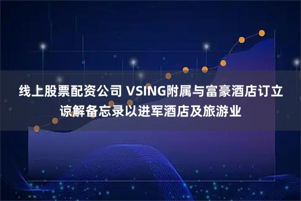线上股票配资公司 VSING附属与富豪酒店订立谅解备忘录以进军酒店及旅游业