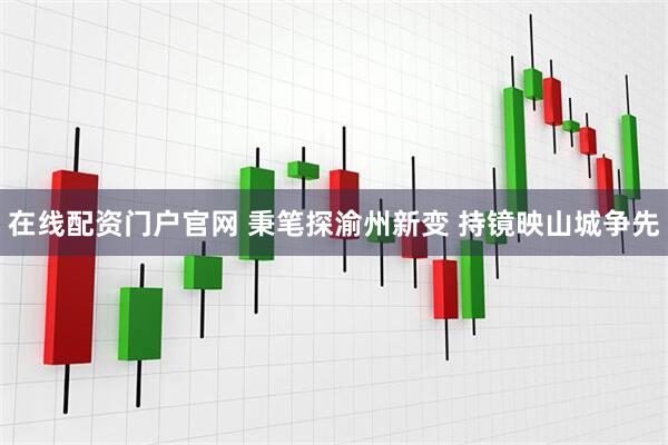 在线配资门户官网 秉笔探渝州新变 持镜映山城争先