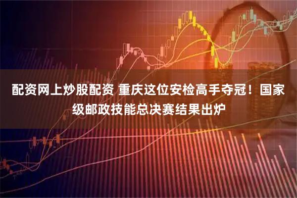 配资网上炒股配资 重庆这位安检高手夺冠！国家级邮政技能总决赛结果出炉