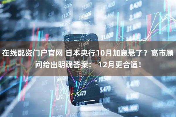 在线配资门户官网 日本央行10月加息悬了？高市顾问给出明确答案： 12月更合适！