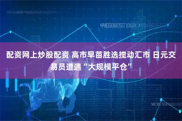 配资网上炒股配资 高市早苗胜选搅动汇市 日元交易员遭遇“大规模平仓”