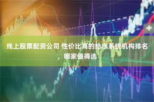 线上股票配资公司 性价比高的给水系统机构排名，哪家值得选