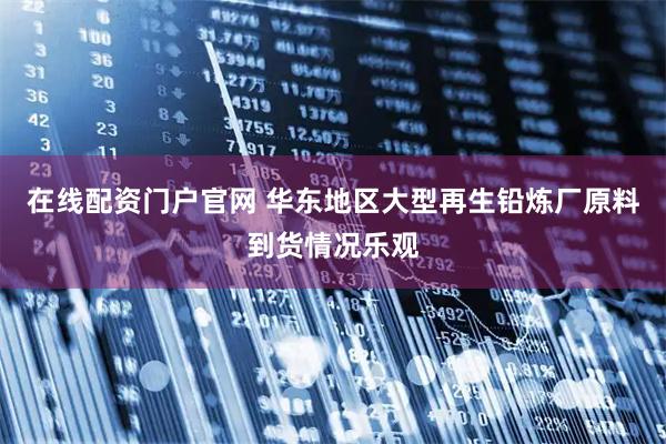 在线配资门户官网 华东地区大型再生铅炼厂原料到货情况乐观