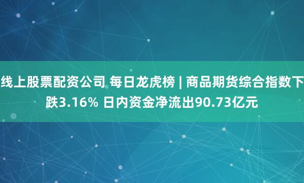 线上股票配资公司 每日龙虎榜 | 商品期货综合指数下跌3.16% 日内资金净流出90.73亿元