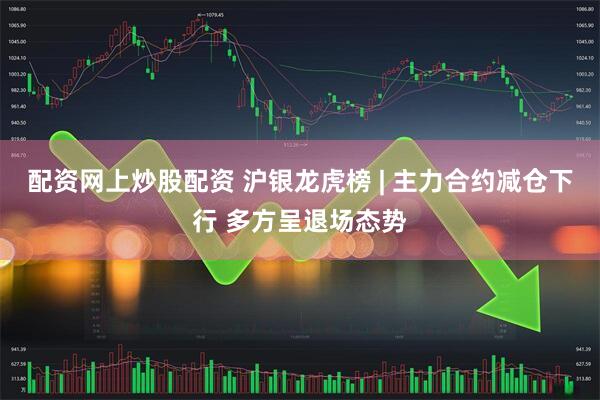 配资网上炒股配资 沪银龙虎榜 | 主力合约减仓下行 多方呈退场态势
