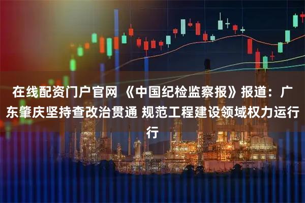 在线配资门户官网 《中国纪检监察报》报道：广东肇庆坚持查改治贯通 规范工程建设领域权力运行