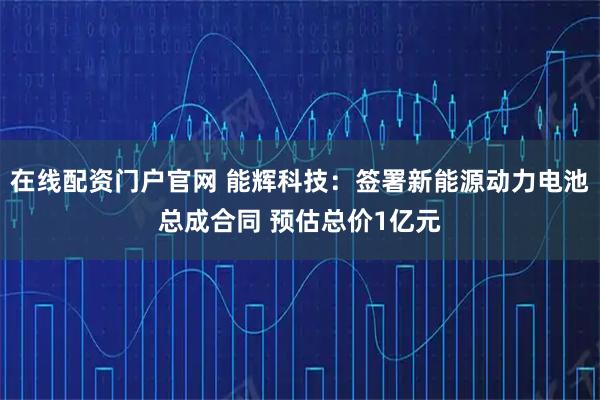 在线配资门户官网 能辉科技：签署新能源动力电池总成合同 预估总价1亿元