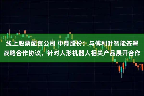 线上股票配资公司 中鼎股份：与傅利叶智能签署战略合作协议，针对人形机器人相关产品展开合作
