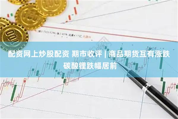 配资网上炒股配资 期市收评 | 商品期货互有涨跌 碳酸锂跌幅居前