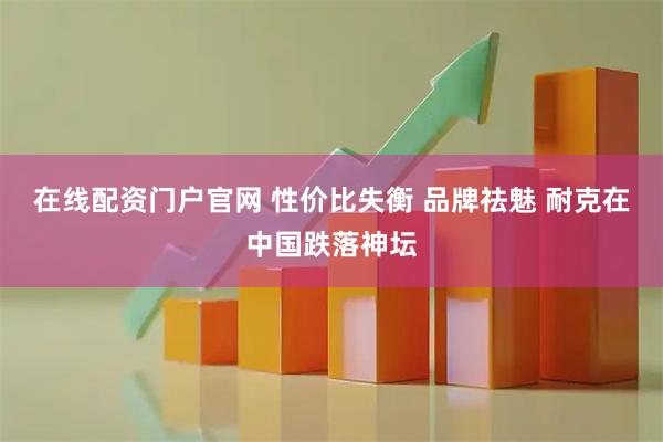 在线配资门户官网 性价比失衡 品牌祛魅 耐克在中国跌落神坛