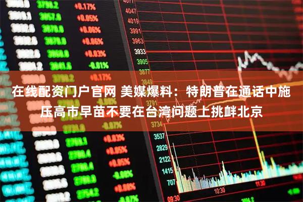 在线配资门户官网 美媒爆料：特朗普在通话中施压高市早苗不要在台湾问题上挑衅北京
