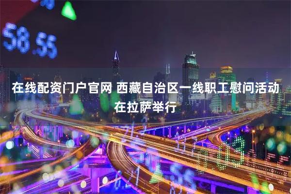 在线配资门户官网 西藏自治区一线职工慰问活动在拉萨举行
