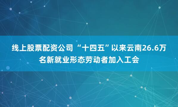 线上股票配资公司 “十四五”以来云南26.6万名新就业形态劳动者加入工会