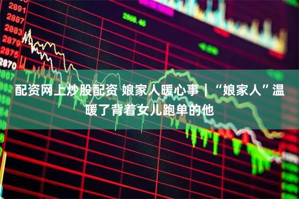 配资网上炒股配资 娘家人暖心事｜“娘家人”温暖了背着女儿跑单的他