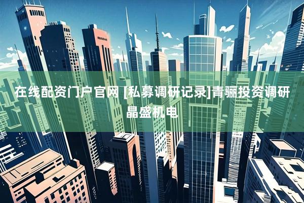 在线配资门户官网 [私募调研记录]青骊投资调研晶盛机电