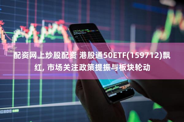 配资网上炒股配资 港股通50ETF(159712)飘红, 市场关注政策提振与板块轮动