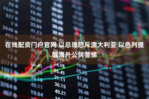 在线配资门户官网 以总理怒斥澳大利亚 以色列提醒海外公民警惕